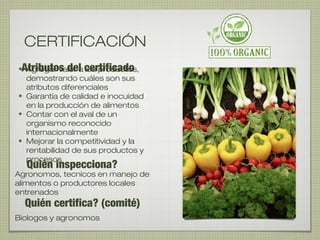 Atributos del certificado• Agregar valor a los productos,
demostrando cuáles son sus
atributos diferenciales
• Garantía de calidad e inocuidad
en la producción de alimentos
• Contar con el aval de un
organismo reconocido
internacionalmente
• Mejorar la competitividad y la
rentabilidad de sus productos y
procesos
Quién certifica? (comité)
Quién inspecciona?
Agronomos, tecnicos en manejo de
alimentos o productores locales
entrenados
Biologos y agronomos
CERTIFICACIÓN
 