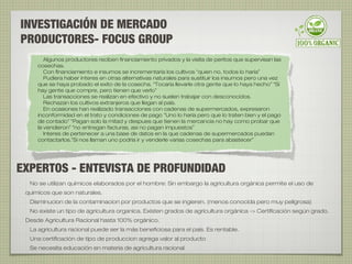 INVESTIGACIÓN DE MERCADO
PRODUCTORES- FOCUS GROUP
Algunos productores reciben financiamiento privados y la visita de peritos que supervisan las
cosechas.
Con financiamiento e insumos se incrementaría los cultivos “quien no, todos lo haría”
Pudiera haber interes en otras alternativas naturales para sustituir los insumos pero una vez
que se haya probado el exito de la cosecha. “Tocaría llevarle otra gente que lo haya hecho” “Si
hay gente que compre, pero tienen que verlo”
Las transacciones se realizan en efectivo y no suelen trabajar con desconocidos.
Rechazan los cultivos extranjeros que llegan al país.
En ocasiones han realizado transacciones con cadenas de supermercados, expresaron
inconformidad en el trato y condiciones de pago “Uno lo haría pero que lo traten bien y el pago
de contado” “Pagan solo la mitad y despues que tienen la mercancia no hay como probar que
la vendieron” “no entregan facturas, asi no pagan impuestos”
Interes de pertenecer a una base de datos en la que cadenas de supermercados puedan
contactarlos.”Si nos llaman uno podría ir y venderle varias cosechas para abastecer”
No se utilizan químicos elaborados por el hombre: Sin embargo la agricultura orgánica permite el uso de
quimicos que son naturales.
Disminucion de la contaminacion por productos que se ingieren. (menos conocida pero muy peligrosa)
No existe un tipo de agricultura organica. Existen grados de agricultura orgánica -> Certificación según grado.
Desde Agricultura Racional hasta 100% orgánico.
La agricultura racional puede ser la más beneficiosa para el país. Es rentable.
Una certificación de tipo de produccion agrega valor al producto
Se necesita educación en materia de agricultura racional
EXPERTOS - ENTEVISTA DE PROFUNDIDAD
 