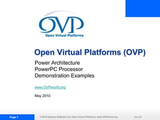 Open Virtual Platforms (OVP)
         Power Architecture
         PowerPC Processor
         Demonstration Examples

         www.OVPworld.org

         May 2010




Page 1     © 2010 Imperas Software Ltd. Open Virtual Platforms, www.OVPworld.org   Jun-10
 