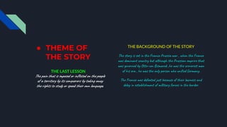 ● THEME OF
THE STORY
THE LAST LESSON
The pain that is imposed or inflicted on the people
of a territory by its conquerors by taking away
the rights to study or speak their own language.
THE BACKGROUND OF THE STORY
The story is set in the Franco Prussia war , when the France
was dominant country but although the Prussian emprire that
was governed by Otto-von Bismarck ,he was the creverest man
of his era , he was the only person who unified Germany.
The France was defeated just because of their laziness and
delay in establishment of millitary forces in the border.
 