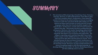 SUMMARY
❖ The narration of this story is by a French boy, Franz. Franz is a
lazy boy. However, in spite of his laziness, Franz likes to play
and is of a sensitive nature. Furthermore, Franz hates his
teacher M. Hamel in his school and has no interest in studying
French.An order has come from Berlin after taking over the
districts of Alsace and Lorraine in France that the German
language rather than the French should be taught in the
schools there. Furthermore, it is the school French teacher M.
Hamel’s last day. This teacher has been working there for
forty years. Moreover, the teacher has feelings of patriotism.
He is also full of nostalgia and grief. The village men also
attend his ‘last lesson’ so as to honour and respect him. The
village is regretting and is sad that they didn’t learn their
mother tongue in their childhood.Franz receives a big shock
when he learns that this is his last lesson in French. He is
shocked because he does not know French. Furthermore, on
learning about the last lesson, a sudden interest arises in him
for learning French. Moreover, he pays careful attention and
learns everything taught on this last day.Instantly, he
develops liking for the teacher M. Hamel. His feelings of hatred
for him suddenly came to an end.
 