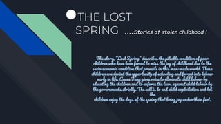 ●THE LOST
SPRING ….Stories of stolen childhood !
The story, “Lost Spring” describes the pitiable condition of poor
children who have been forced to miss the joy of childhood due to the
socio-economic condition that prevails in this man-made world. These
children are denied the opportunity of schooling and forced into labour
early in life. Anees Jung gives voice to eliminate child labour by
educating the children and to enforce the laws against child labour by
the governments strictly. The call is to end child exploitation and let
the
children enjoy the days of the spring that bring joy under their feet.
 