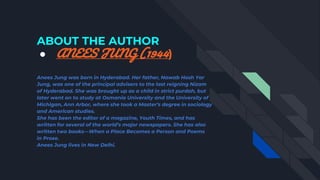 ABOUT THE AUTHOR
● ANEES JUNG (1944)
Anees Jung was born in Hyderabad. Her father, Nawab Hosh Yar
Jung, was one of the principal advisers to the last reigning Nizam
of Hyderabad. She was brought up as a child in strict purdah, but
later went on to study at Osmania University and the University of
Michigan, Ann Arbor, where she took a Master’s degree in sociology
and American studies.
She has been the editor of a magazine, Youth Times, and has
written for several of the world’s major newspapers. She has also
written two books—When a Place Becomes a Person and Poems
in Prose.
Anees Jung lives in New Delhi.
 