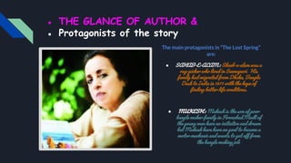 ● THE GLANCE OF AUTHOR &
● Protagonists of the story
The main protagonists in “The Lost Spring”
are:
● SAHAB-E-ALAM : Shaeb-e-alam was a
rag-picker who lived in Seemapuri. His
family had migrated from Dhaka, Bangla
Desh to India in 1971 with the hope of
finding better life conditions.
● MUKESH : Mukesh is the son of poor
bangle maker family in Firozabad.Modt of
the young men have no initiative and dream
but Mukesh have have an goal to became a
motor mechanic and wants to get off from
the bangle making job.
 