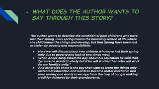 ● WHAT DOES THE AUTHOR WANTS TO
SAY THROUGH THIS STORY?
The author wants to describe the condition of poor childrens who have
lost their spring , here spring means the blooming season of life where
the child learns the things and develop, but that Spring have been lost
or stolen by poverty and responsibilities
● Here we will discuss about two children who have lost their spring
only due to poverty and lack of two times meal.
● When Anees Jung asked the boy about his education he said that
“ya sure he wants to study but if he will studies then who will work
for my family's belly.”
● And other side there is the boy that want to learn the things only
instead of education and wants to become motor mechanic and
earn money and wants to escape from the trap of bangle making
tradition followed by their grandparents.
 