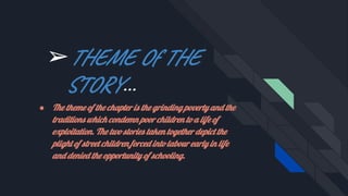 ➢THEME Of THE
STORY...
● The theme of the chapter is the grinding poverty and the
traditions which condemn poor children to a life of
exploitation. The two stories taken together depict the
plight of street children forced into labour early in life
and denied the opportunity of schooling.
 