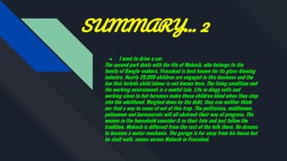 SUMMARY… 2
● I want to drive a car.
The second part deals with the life of Mukesh, who belongs to the
family of Bangle-makers. Firozabad is best known for its glass-blowing
industry. Nearly 20,000 children are engaged in this business and the
law that forbids child labour is not known here. The living condition and
the working environment is a woeful tale. Life in dingy cells and
working close to hot furnaces make these children blind when they step
into the adulthood. Weighed down by the debt, they can neither think
nor find a way to come of out of this trap. The politicians, middlemen,
policemen and bureaucrats will all obstruct their way of progress. The
women in the household consider it as their fate and just follow the
tradition. Mukesh is different from the rest of the folk there. He dreams
to become a motor mechanic. The garage is far away from his house but
he shall walk. comes across Mukesh in Firozabad.
 