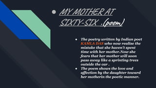 ● MY MOTHER AT
SIXTY-SIX .(poem)
● The poetry written by Indian poet
KAMLA DAS who now realise the
mistake that she haven't spent
time with her mother.Now she
fears that her mother will soon
pass away like a sprinting trees
outside the car .
● The poem shows the love and
affection by the daughter toward
her motherin the poetic manner.
 