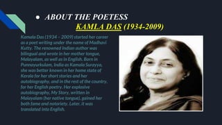 ● ABOUT THE POETESS
KAMLA DAS (1934-2009)
Kamala Das (1934 – 2009) started her career
as a poet writing under the name of Madhavi
Kutty. The renowned Indian author was
bilingual and wrote in her mother tongue,
Malayalam, as well as in English. Born in
Punnayurkulam, India as Kamala Surayya,
she was better known in her home state of
Kerala for her short stories and her
autobiography, and in the rest of the country,
for her English poetry. Her explosive
autobiography, My Story, written in
Malayalam (her native tongue), gained her
both fame and notoriety. Later, it was
translated into English.
 