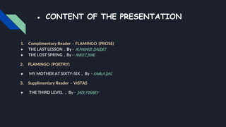 ● CONTENT OF THE PRESENTATION
1. Complimentary Reader - FLAMINGO (PROSE)
● THE LAST LESSON , By - ALPHONSE DAUDET
● THE LOST SPRING , By - ANEES JUNG
2. FLAMINGO (POETRY)
● MY MOTHER AT SIXTY-SIX , By - KAMLA DAS
3. Supplimentary Reader - VISTAS
● THE THIRD LEVEL , By - JACK FINNEY
 