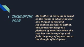 ● THEME OF THE
POEM
My Mother at Sixty-six is based
on the theme of advancing age
and the fear of loss and
separation associated with it.
The poetess undergoes a
plethora of emotions when she
sees her mother ageing, and
feels the pangs of separation at
the thought of losing her.
 