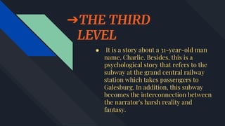 ➔THE THIRD
LEVEL
● It is a story about a 31-year-old man
name, Charlie. Besides, this is a
psychological story that refers to the
subway at the grand central railway
station which takes passengers to
Galesburg. In addition, this subway
becomes the interconnection between
the narrator's harsh reality and
fantasy.
 