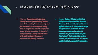 ● CHARACTER SKETCH OF THE STORY
● Charley: The protagonist of the story,
Charley is a true representative of modem
man. He is a victim of stress, insecurity and
fear and wants to run away from reality.
He is an escapist and wants to escape from
the world of harsh realities. He is fond of
stamp collection, a hobby, which he takes
up to make his leisure hours more
productive and fulfilling experience.
● Louisa: Louisa is Charley’s wife. She is
loving and caring towards her husband.
However, she is a simple lady and it is not
difficult to take her in. She refuses to accept
the psychiatrist’s observation that her
husband is unhappy. She takes this
comment as a personal attack and feels
‘kind of mad’. On being told the modern
world is full of insecurity, fear, etc. she feels
satisfied with the psychiatrist explanation.
 