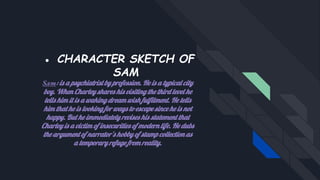 ● CHARACTER SKETCH OF
SAM
Sam: is a psychiatrist by profession. He is a typical city
boy. When Charley shares his visiting the third level he
tells him it is a waking dream wish fulfilment. He tells
him that he is looking for ways to escape since he is not
happy. But he immediately revises his statement that
Charley is a victim of insecurities of modern life. He dubs
the argument of narrator’s hobby of stamp collection as
a temporary refuge from reality.
 