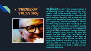 ● THEME OF
THE STORY
‘The Third Level’ is a story that weaves together a
psychological journey of the narrator into past,
present and moves towards future. There is
always a natural human tendency to constantly
move between the past, the present and the
future. Past, present and future are strategically
and organically interconnected.Man is mortal
and has many good and bad aspects of life like
love, profit, loss, good, bad, etc. All these aspects
tend to affect the human mind. Then existential
worries act like a catalyst for making thehuman
mind constantly move between the past, the
present and the future. ‘The Third Level’ is a
study of human mind caught in this cycle of
time.When people in the present time want to
escape the problems and stress of life, they feel
that life, fifty or sixty years ago, was relaxed
and they wanted to go back to that time for
peace and happiness.
 