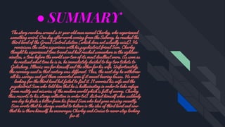 ● SUMMARY
The story revolves around a 31 year old man named Charley, who experienced
something weird. One day after work coming from the Subway, he reached the
third level of the Grand Central station (which does not actually exist). He
reminisces the entire experience with his psychiatrist friend Sam. Charley
thought he experienced time travel and had reached somewhere in the eighteen-
nineties, a time before the world saw two of its most deadliest wars. As soon as
he realised what time he is in, he immediately decided to buy two tickets to
Galesburg, Illinois; one for himself and the other for his wife. Unfortunately,
the currency used in that century was different. Thus, the next day he withdrew
all his savings and got them converted even if it meant bearing losses. He went
looking for the third level but failed to find it. It worried his wife and the
psychiatrist Sam who told him that he is hallucinating in order to take refuge
from reality and miseries of the modern world which is full of worry. Charley
thus resorts to his stamp collection in order toÂ distract himself when suddenly
one day he finds a letter from his friend Sam who had gone missing recently.
Sam wrote that he always wanted to believe in the idea of third level and now
that he is there himself, he encourages Charley and Louisa to never stop looking
for it.
 