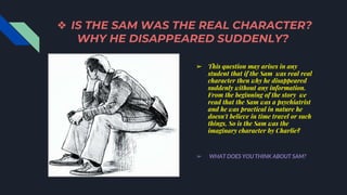 ❖ IS THE SAM WAS THE REAL CHARACTER?
WHY HE DISAPPEARED SUDDENLY?
➢ This question may arises in any
student that if the Sam was real real
character then why he disappeared
suddenly without any information.
From the beginning of the story we
read that the Sam was a psychiatrist
and he was practical in nature he
doesn't believe in time travel or such
things, So is the Sam was the
imaginary character by Charlie?
➢ WHAT DOES YOU THINK ABOUT SAM?
 