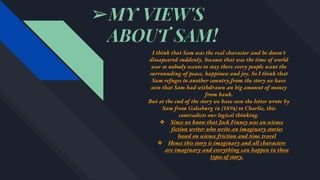 ➢MY VIEW'S
ABOUT SAM!
I think that Sam was the real character and he doesn't
dissapeared suddenly, because that was the time of world
war so nobody wants to stay there every people want the
surrounding of peace, happiness and joy. So I think that
Sam refuges to another country,from the story we have
seen that Sam had withdrawn an big amount of money
from bank.
But at the end of the story we have seen the letter wrote by
Sam from Galesburg in (1894) to Charlie, this
contradicts our logical thinking.
❖ Since we know that Jack Finney was an science
fiction writer who write an imaginary stories
based on science friction and time travel
❖ Hence this story is imaginary and all characters
are imaginary and everything can happen in these
types of story.
 