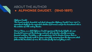 ABOUT THE AUTHOR
● ALPHONSE DAUDET. (1840-1897)
Alphonse Daudet
The French novelist, dramatist, and short-storywriter Alphonse Daudet (1840-1897) is
remembered chiefly for his regionalist sketches of Provence and for his transitional role in
the evolution of 19th-century theater.
Born in Nîmes, as a child Alphonse Daudet experienced the heady delights of a sun-
drenched Provence and the darkening contrasts of his family's steadily worsening
financial condition. His father, a silk manufacturer, had to abandon business there in
1849, moving the family north to Lyons; never fully recovering from the depression which
followed the Revolution of 1848, the Daudets finally lost everything in 1857.
 