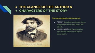 ● THE GLANCE OF THE AUTHOR &
● CHARACTERS OF THE STORY
The main protagonist of the story are :
● FRANZ- A student who doesn't like to
study but he respects his elders and
school .
● MR. M . HAMEL - A French teacher
who teaches literature, he is strict
about his job.
 