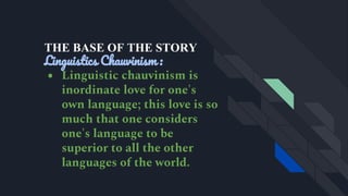 THE BASE OF THE STORY
Linguistics Chauvinism :
● Linguistic chauvinism is
inordinate love for one's
own language; this love is so
much that one considers
one's language to be
superior to all the other
languages of the world.
 