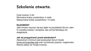 Szkolenie otwarte.
Czas trwania: 2 dni 
Minimalna liczba uczestników: 5 osób 
Maksymalna liczba uczestników: 14 osób

DLACZEGO? 
Jeśli chcesz nauczyć się być agile na przykładzie Scrum, dam
Ci wszelką wiedzę i narzędzia, aby cel był łatwiejszy do
osiągnięcia.

Jak się przygotować przed szkoleniem? 
Absolutnym minimum jest przeczytać Scrum Guide
(www.scrumguides.org) oraz wynotować pytania i wątpliwości.
Reszta zależy od Twojej inwencji.
 