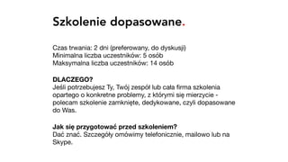 Szkolenie dopasowane.
Czas trwania: 2 dni (preferowany, do dyskusji) 
Minimalna liczba uczestników: 5 osób 
Maksymalna liczba uczestników: 14 osób

DLACZEGO? 
Jeśli potrzebujesz Ty, Twój zespół lub cała ﬁrma szkolenia
opartego o konkretne problemy, z którymi się mierzycie -
polecam szkolenie zamknięte, dedykowane, czyli dopasowane
do Was.

Jak się przygotować przed szkoleniem? 
Dać znać. Szczegóły omówimy telefonicznie, mailowo lub na
Skype.
 