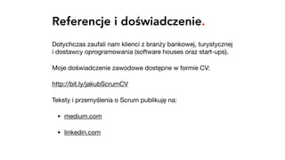 Referencje i doświadczenie.
Dotychczas zaufali nam klienci z branży bankowej, turystycznej
i dostawcy oprogramowania (software houses oraz start-ups).

Moje doświadczenie zawodowe dostępne w formie CV:

http://bit.ly/jakubScrumCV 

Teksty i przemyślenia o Scrum publikuję na:

• medium.com 

• linkedin.com
 