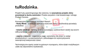 tuRodzinka.
Projekt hubu parentingowego dla rodziców, to wewnętrzny projekt, który
powstawał w duchu zwinności. Przede wszystkim miał świadomego i silnego
Product Ownera.

Koncepcyjnie oparliśmy go na trzech ﬁlarach: 
- Kluby Marki - przestrzeń budująca wizerunek marki z możliwością sprzedaży
produktów 
 
- lokalne atrakcje - katalog atrakcji pozwalający użytkownikom dzielić się swoimi
odkryciami oraz wzajemnie je oceniać 
 
- zajęcia z dziećmi - organizacja zajęć, warsztatów dla dzieci w wieku
przedszkolnym i wczesnoszkolnym, pobudzające do wykorzystywania
wewnętrznej kreatywności dzieci.

Technologicznie oparty został na gotowym rozwiązaniu, które dzięki modyﬁkacjom
udało się odpowiednio wyskalować.
 