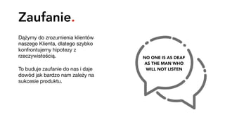 Zaufanie.
Dążymy do zrozumienia klientów
naszego Klienta, dlatego szybko
konfrontujemy hipotezy z
rzeczywistością.

To buduje zaufanie do nas i daje
dowód jak bardzo nam zależy na
sukcesie produktu.
NO ONE IS AS DEAF 
AS THE MAN WHO 
WILL NOT LISTEN
 