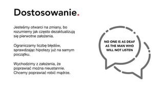 Dostosowanie.
Jesteśmy otwarci na zmiany, bo
rozumiemy jak często dezaktualizują
się pierwotne założenia. 

Ograniczamy liczbę błędów,
sprawdzając hipotezy już na samym
początku.

Wychodzimy z założenia, że
poprawiać można nieustannie.  
Chcemy poprawiać robić mądrze.
NO ONE IS AS DEAF 
AS THE MAN WHO 
WILL NOT LISTEN
 