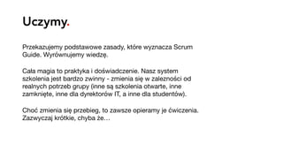 Uczymy.
Przekazujemy podstawowe zasady, które wyznacza Scrum
Guide. Wyrównujemy wiedzę.

Cała magia to praktyka i doświadczenie. Nasz system
szkolenia jest bardzo zwinny - zmienia się w zalezności od
realnych potrzeb grupy (inne są szkolenia otwarte, inne
zamknięte, inne dla dyrektorów IT, a inne dla studentów).

Choć zmienia się przebieg, to zawsze opieramy je ćwiczenia.
Zazwyczaj krótkie, chyba że…
 