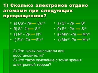 1) Сколько электронов отдано
атомами при следующих
превращениях?
     а) Cu°- ?e    Cu+2      а) S-2 - ?e   S°
     б) S°- ?e    S+6        б) S-2 - ?e   S+6
     в) N° - ?e   N+2        в) Mn+2 -?e   Mn+6
     г) Fe°- ?e   Fe+3       г) Mn+2 -?e   Mn+7

      2) Эти ионы окислители или
      восстановители?
      3) Что такое окисление с точки зрения
      электронной теории?
 