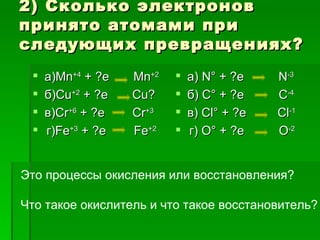 2) Сколько электронов
принято атомами при
следующих превращениях?
    а)Мn+4 + ?e   Мn+2      а) N° + ?e    N-3
    б)Cu+2 + ?e   Cu?       б) С° + ?e    C-4
    в)Сr+6 + ?e   Cr+3      в) Cl° + ?e   Cl-1
    г)Fе+3 + ?e   Fe+2      г) О° + ?e    O-2


Это процессы окисления или восстановления?

Что такое окислитель и что такое восстановитель?
 