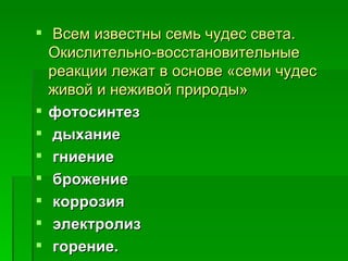 Всем известны семь чудес света.
  Окислительно-восстановительные
  реакции лежат в основе «семи чудес
  живой и неживой природы»
 фотосинтез
  дыхание
  гниение
  брожение
  коррозия
  электролиз
  горение. 
 