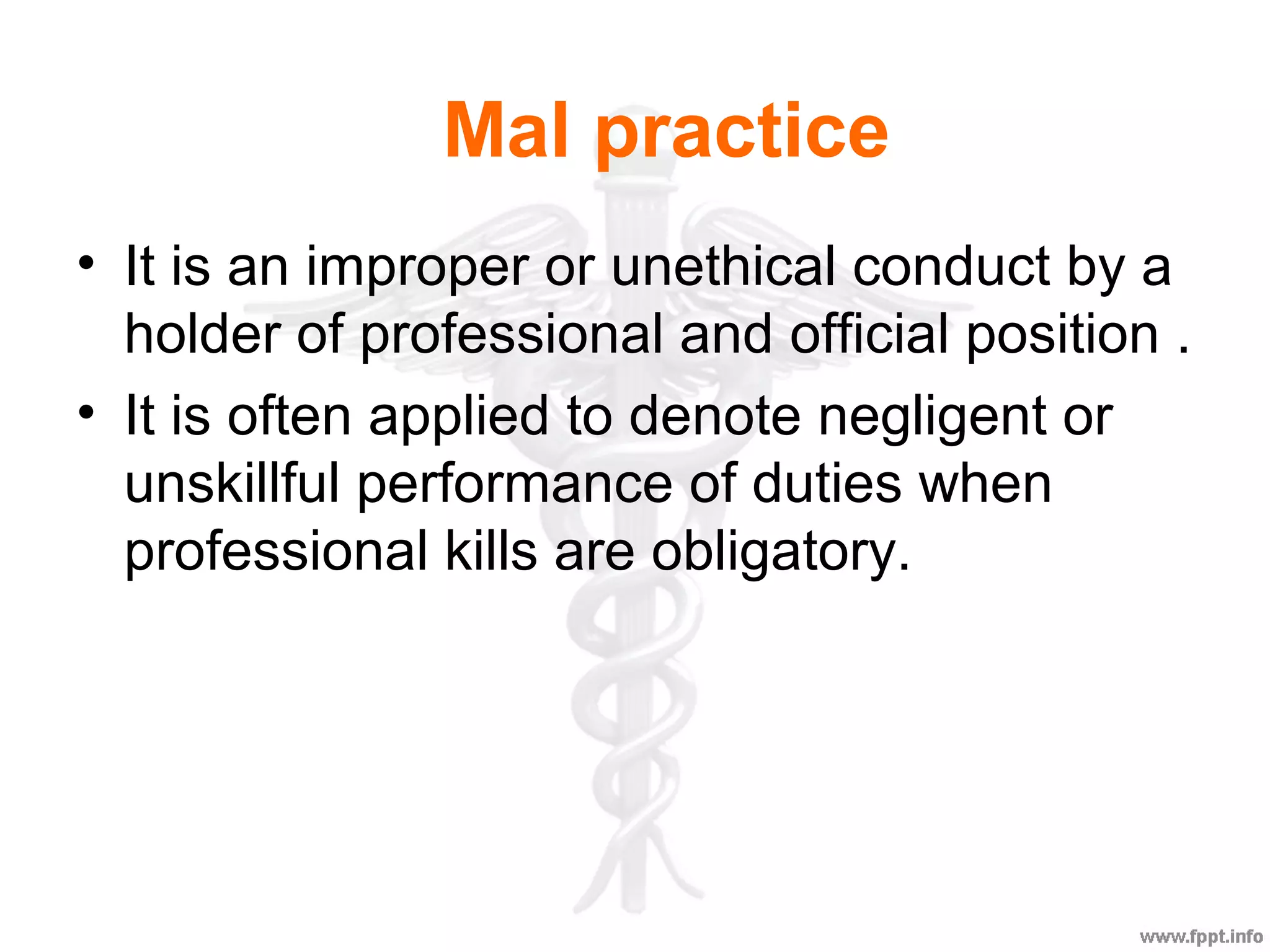 Mal practice
• It is an improper or unethical conduct by a
holder of professional and official position .
• It is often applied to denote negligent or
unskillful performance of duties when
professional kills are obligatory.
 