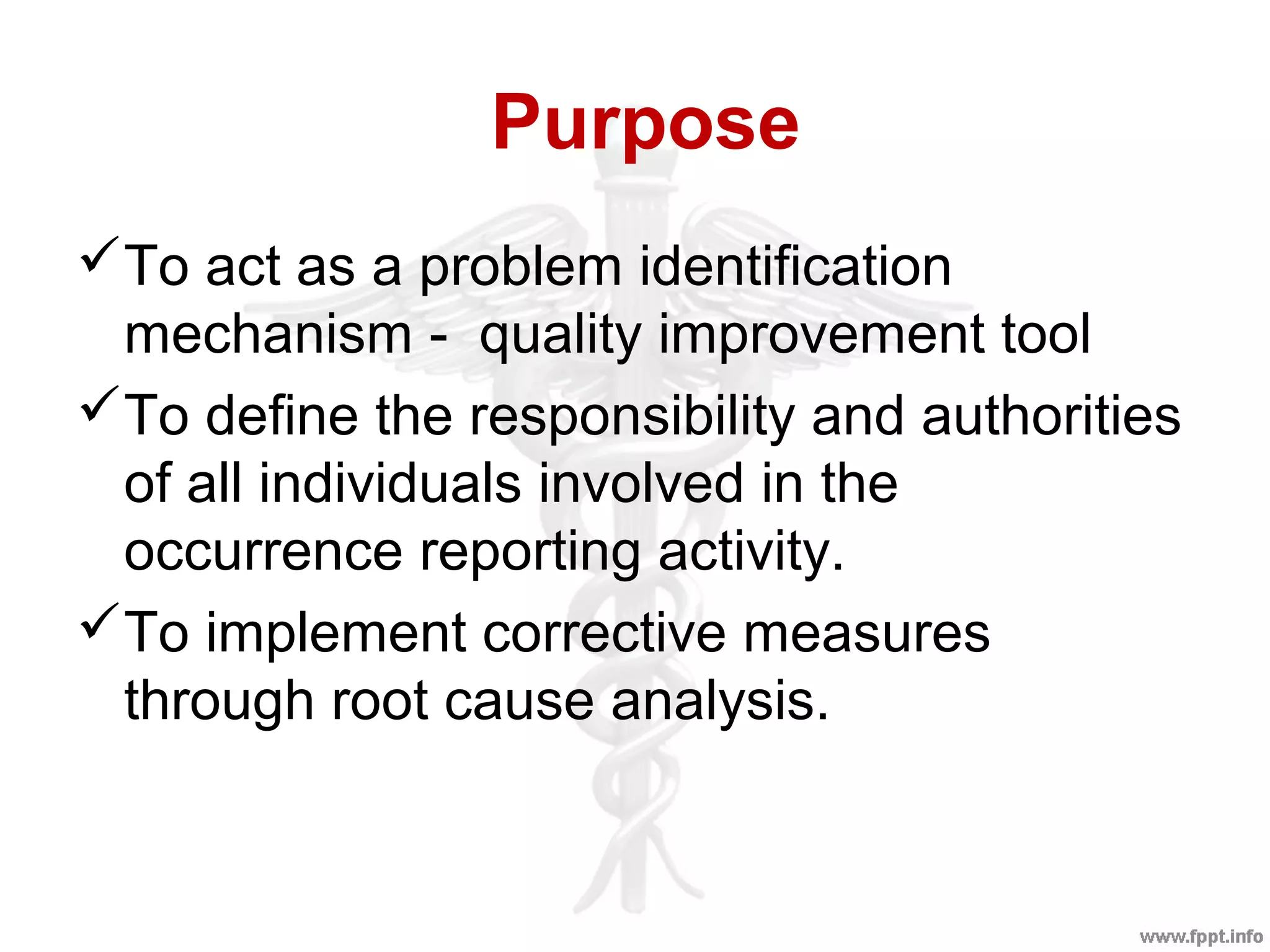 Purpose
To act as a problem identification
mechanism - quality improvement tool
To define the responsibility and authorities
of all individuals involved in the
occurrence reporting activity.
To implement corrective measures
through root cause analysis.
 