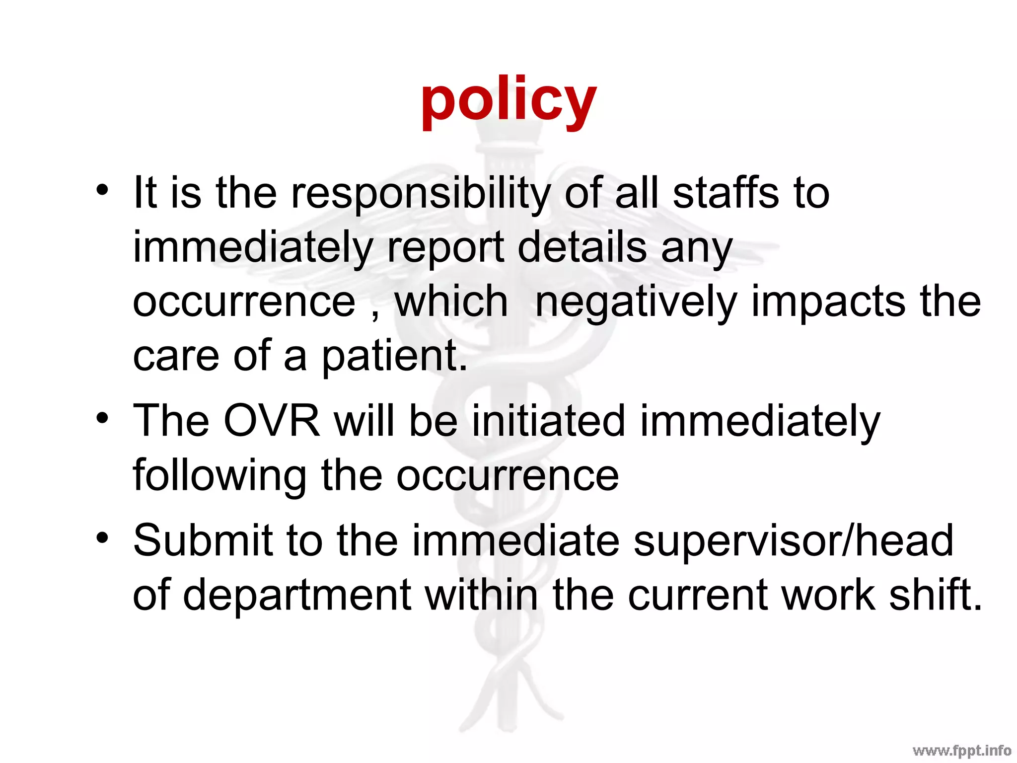policy
• It is the responsibility of all staffs to
immediately report details any
occurrence , which negatively impacts the
care of a patient.
• The OVR will be initiated immediately
following the occurrence
• Submit to the immediate supervisor/head
of department within the current work shift.
 