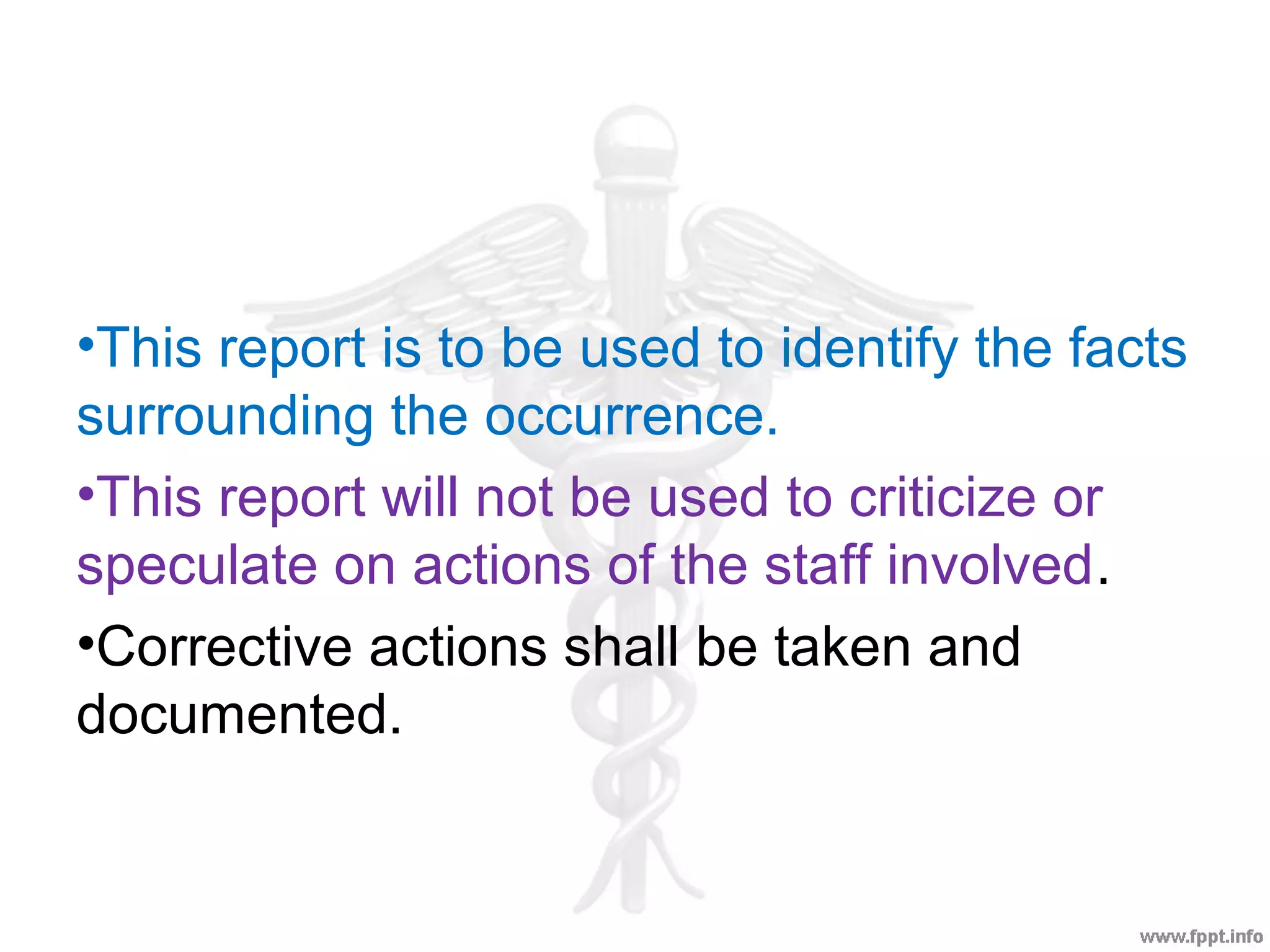 •This report is to be used to identify the facts
surrounding the occurrence.
•This report will not be used to criticize or
speculate on actions of the staff involved.
•Corrective actions shall be taken and
documented.
 