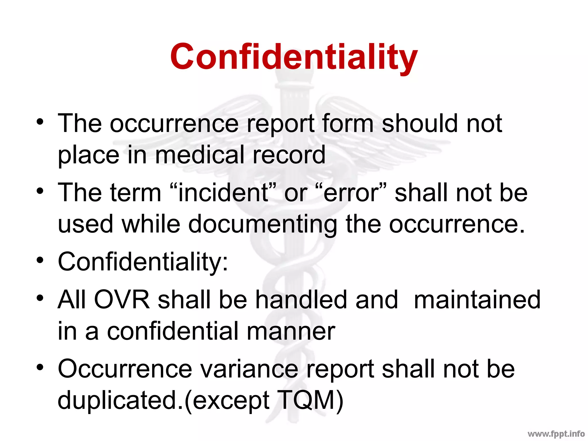 Confidentiality
• The occurrence report form should not
place in medical record
• The term “incident” or “error” shall not be
used while documenting the occurrence.
• Confidentiality:
• All OVR shall be handled and maintained
in a confidential manner
• Occurrence variance report shall not be
duplicated.(except TQM)
 