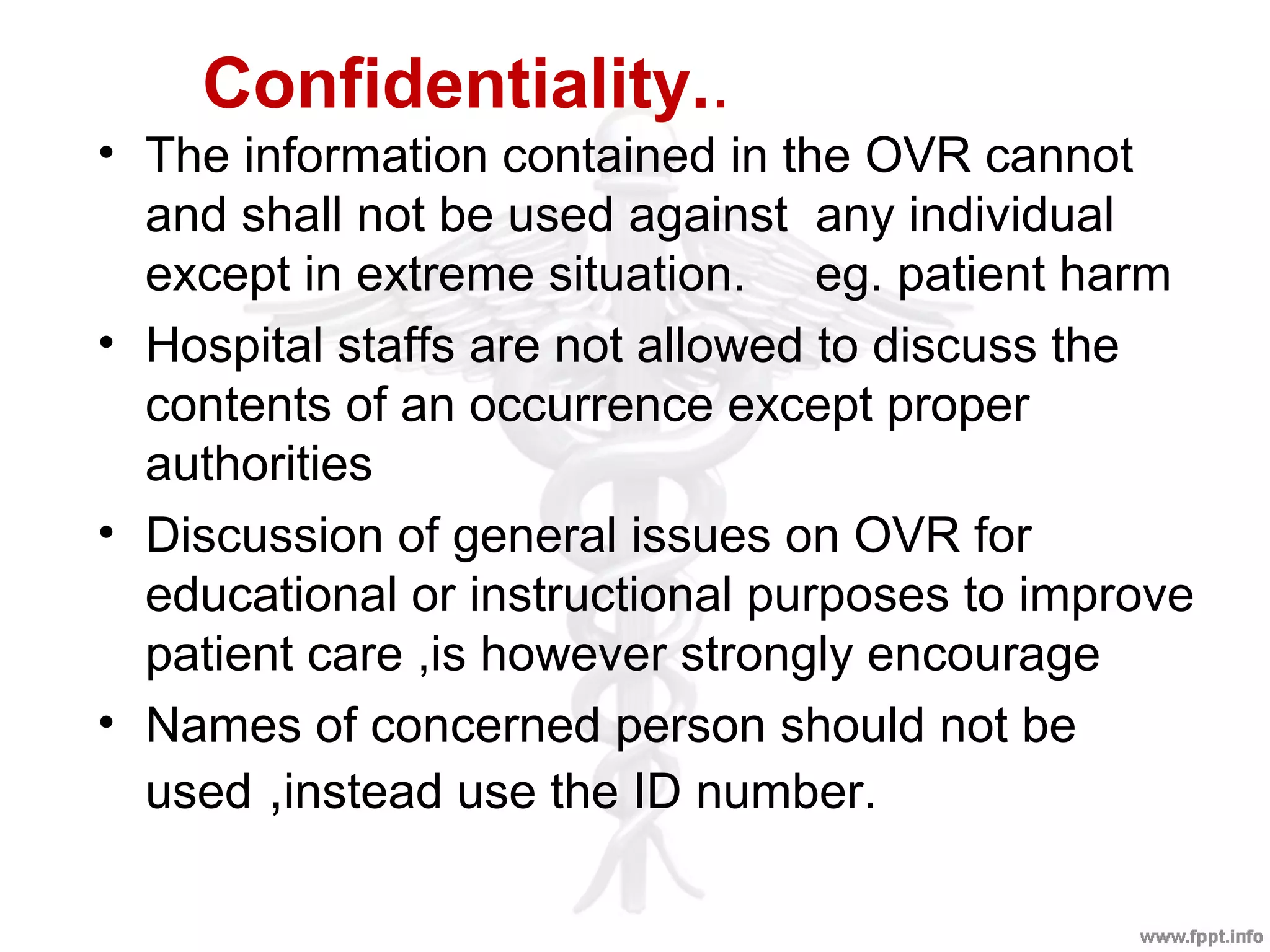 Confidentiality..
• The information contained in the OVR cannot
and shall not be used against any individual
except in extreme situation. eg. patient harm
• Hospital staffs are not allowed to discuss the
contents of an occurrence except proper
authorities
• Discussion of general issues on OVR for
educational or instructional purposes to improve
patient care ,is however strongly encourage
• Names of concerned person should not be
used ,instead use the ID number.
 