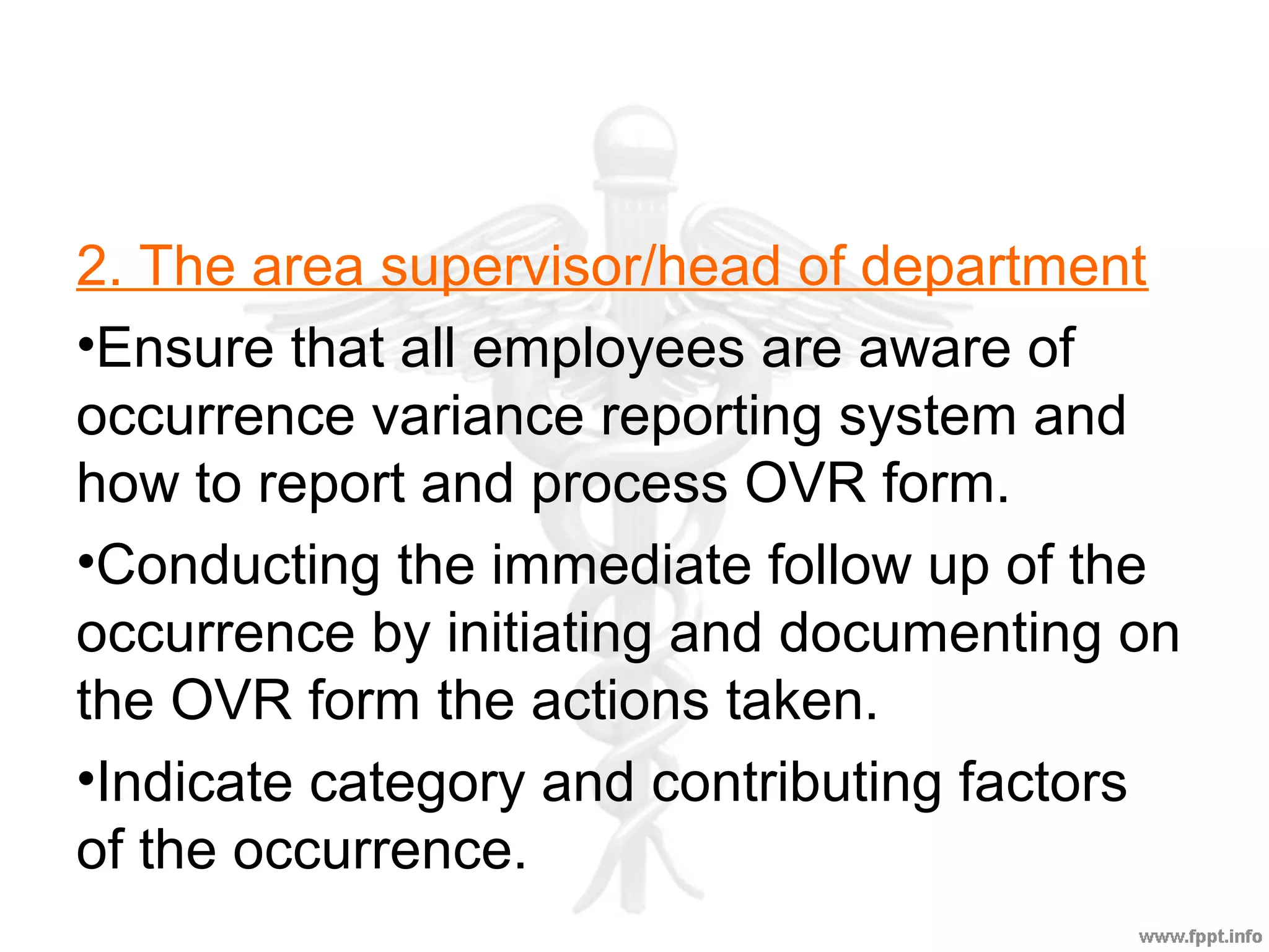2. The area supervisor/head of department
•Ensure that all employees are aware of
occurrence variance reporting system and
how to report and process OVR form.
•Conducting the immediate follow up of the
occurrence by initiating and documenting on
the OVR form the actions taken.
•Indicate category and contributing factors
of the occurrence.
 