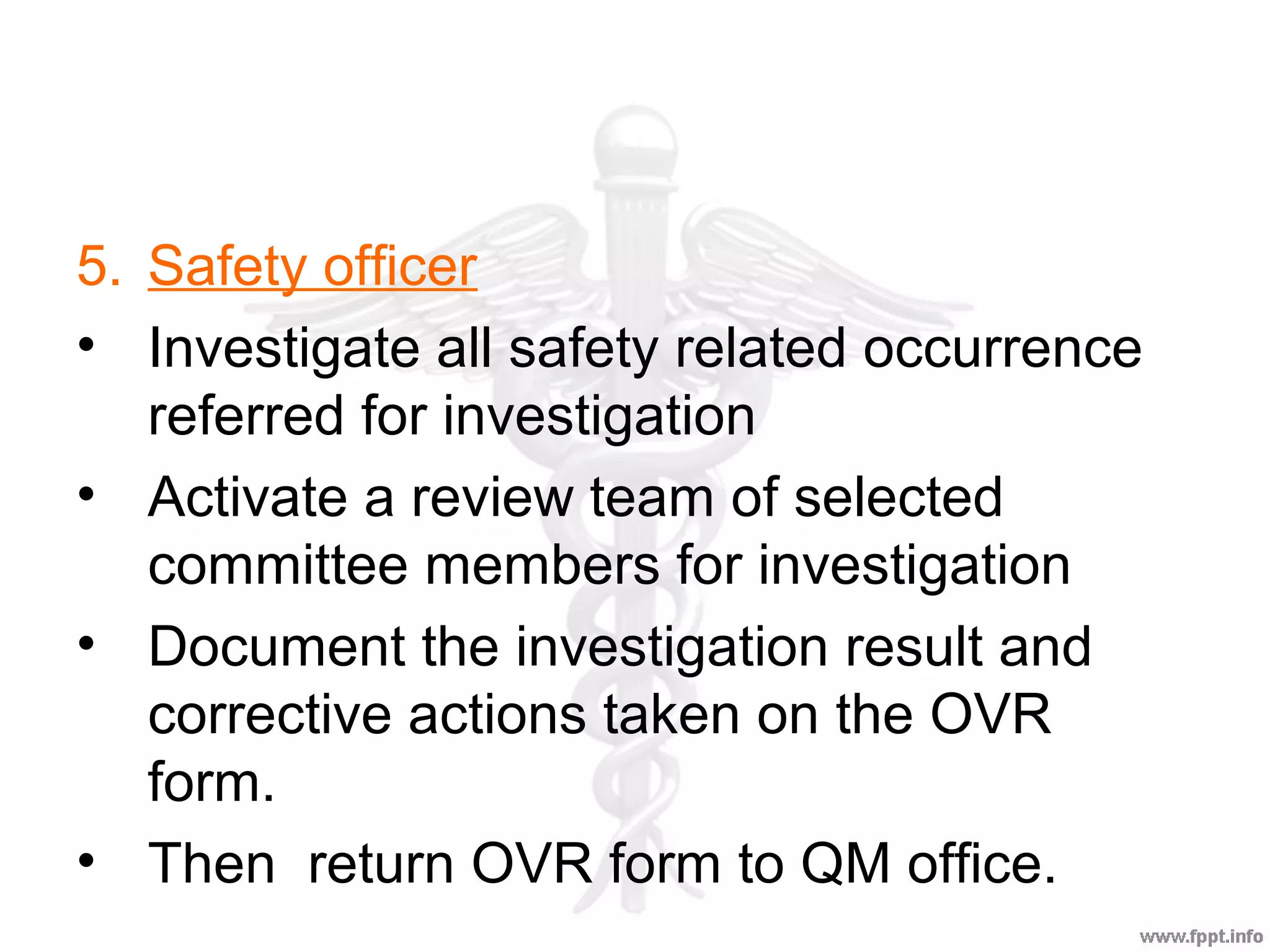 5. Safety officer
• Investigate all safety related occurrence
referred for investigation
• Activate a review team of selected
committee members for investigation
• Document the investigation result and
corrective actions taken on the OVR
form.
• Then return OVR form to QM office.
 