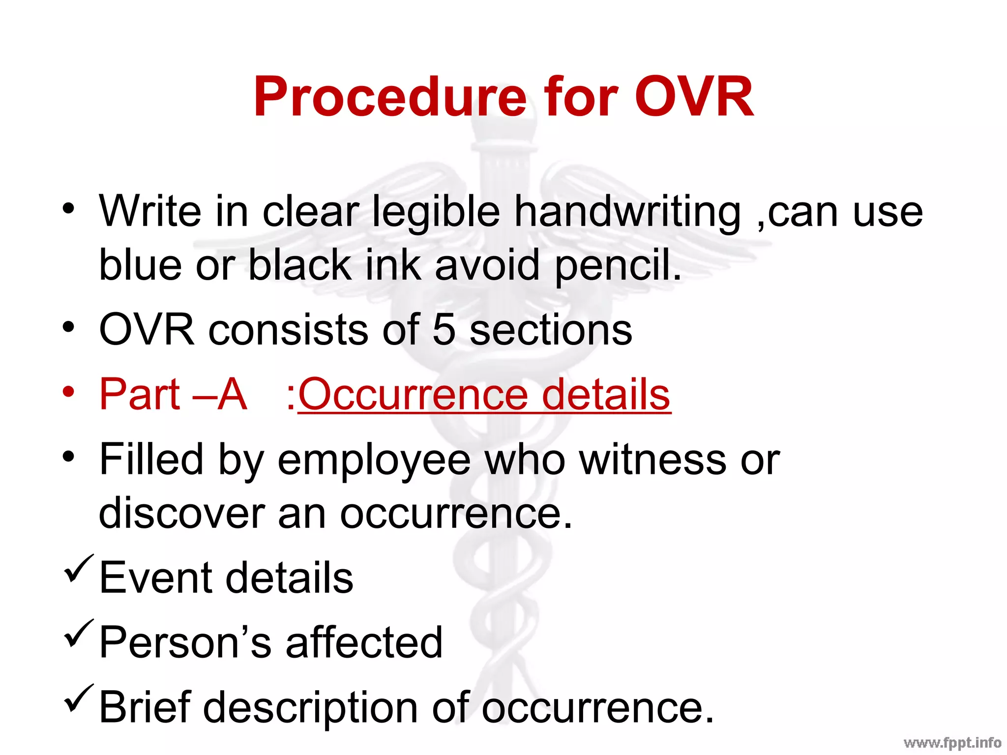 Procedure for OVR
• Write in clear legible handwriting ,can use
blue or black ink avoid pencil.
• OVR consists of 5 sections
• Part –A :Occurrence details
• Filled by employee who witness or
discover an occurrence.
Event details
Person’s affected
Brief description of occurrence.
 