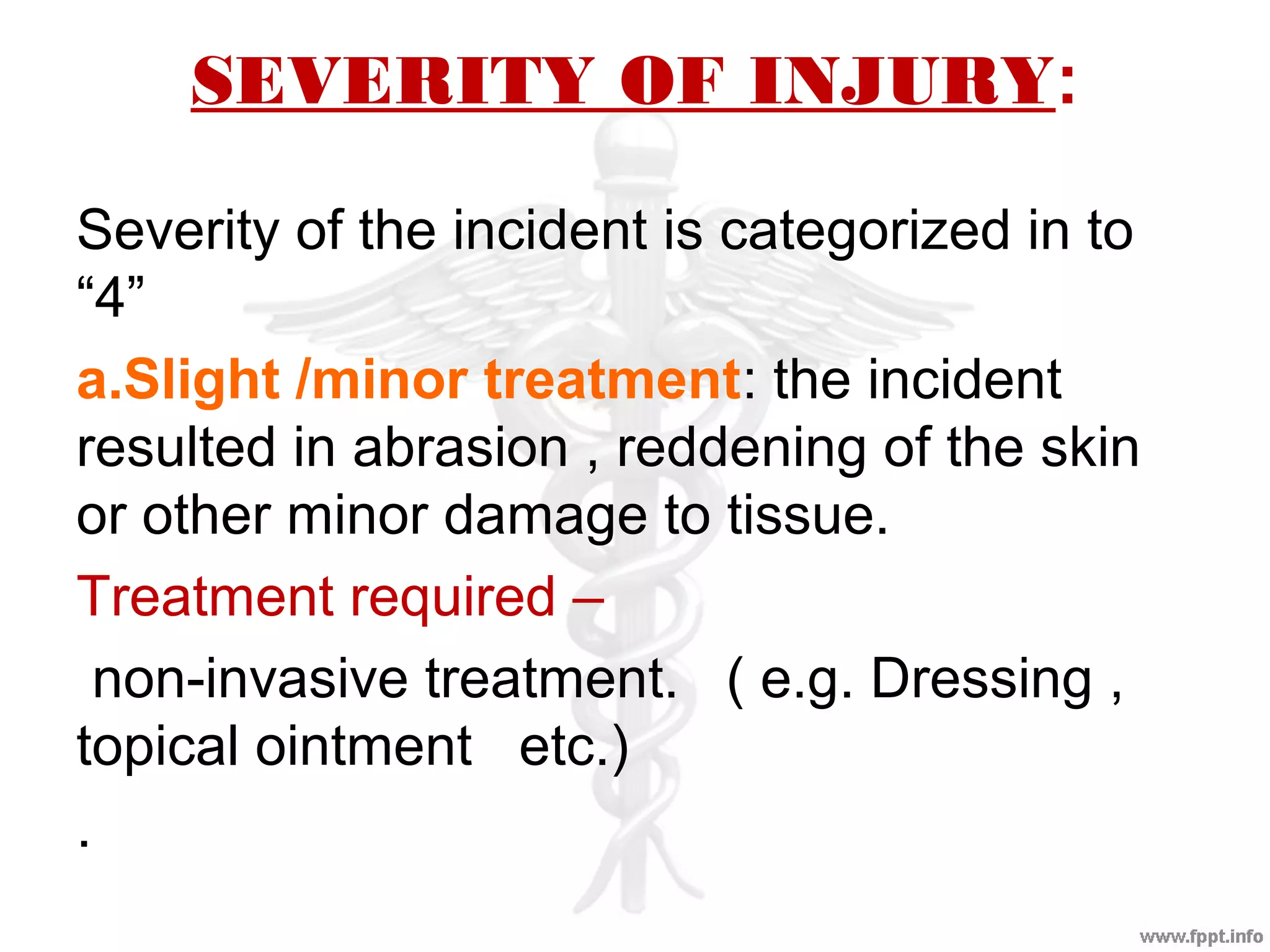 SEVERITY OF INJURY:
Severity of the incident is categorized in to
“4”
a.Slight /minor treatment: the incident
resulted in abrasion , reddening of the skin
or other minor damage to tissue.
Treatment required –
non-invasive treatment. ( e.g. Dressing ,
topical ointment etc.)
.
 