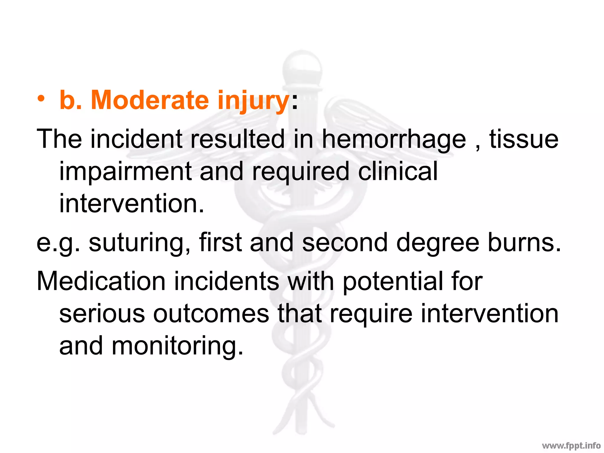 • b. Moderate injury:
The incident resulted in hemorrhage , tissue
impairment and required clinical
intervention.
e.g. suturing, first and second degree burns.
Medication incidents with potential for
serious outcomes that require intervention
and monitoring.
 