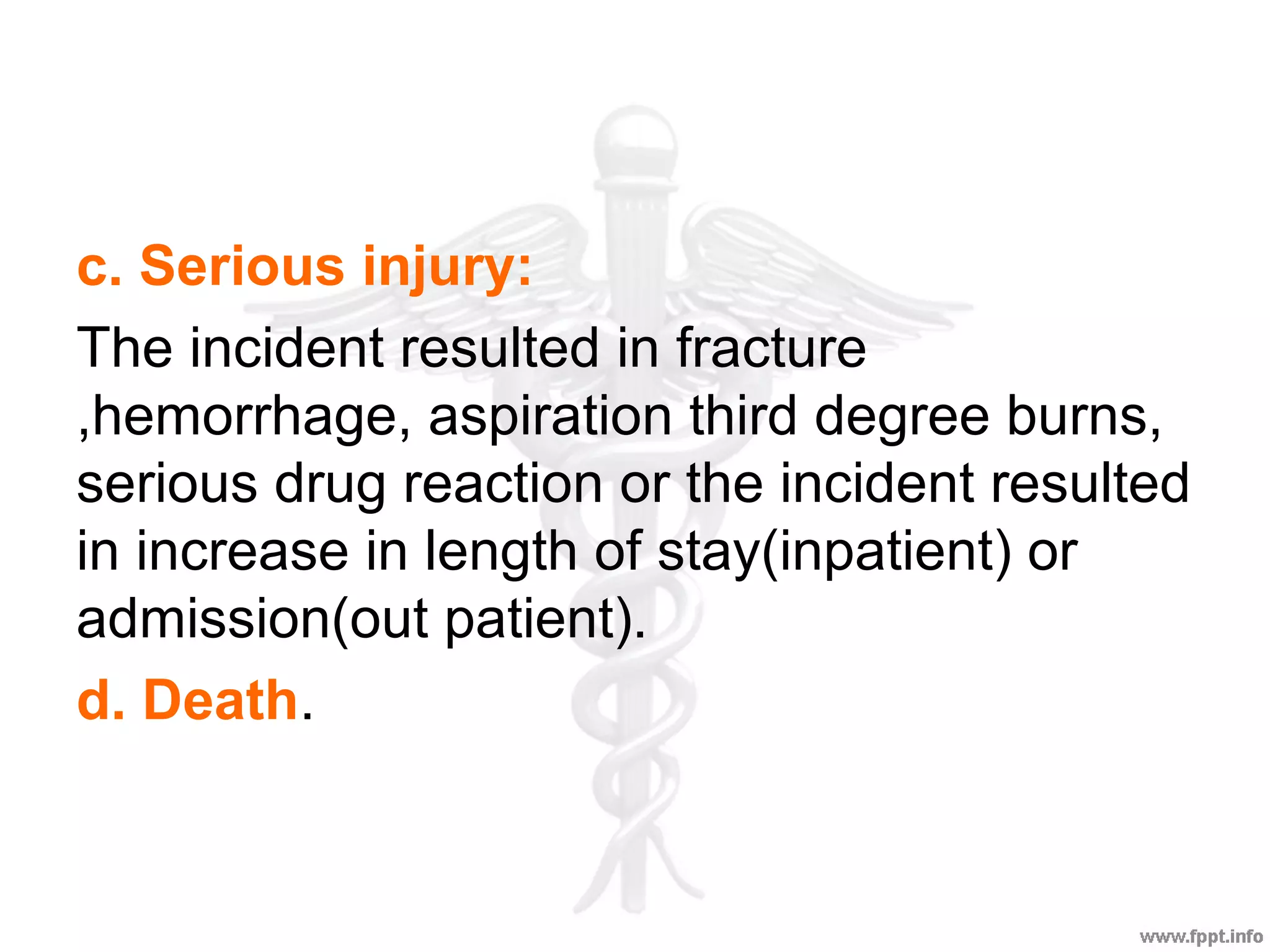c. Serious injury:
The incident resulted in fracture
,hemorrhage, aspiration third degree burns,
serious drug reaction or the incident resulted
in increase in length of stay(inpatient) or
admission(out patient).
d. Death.
 