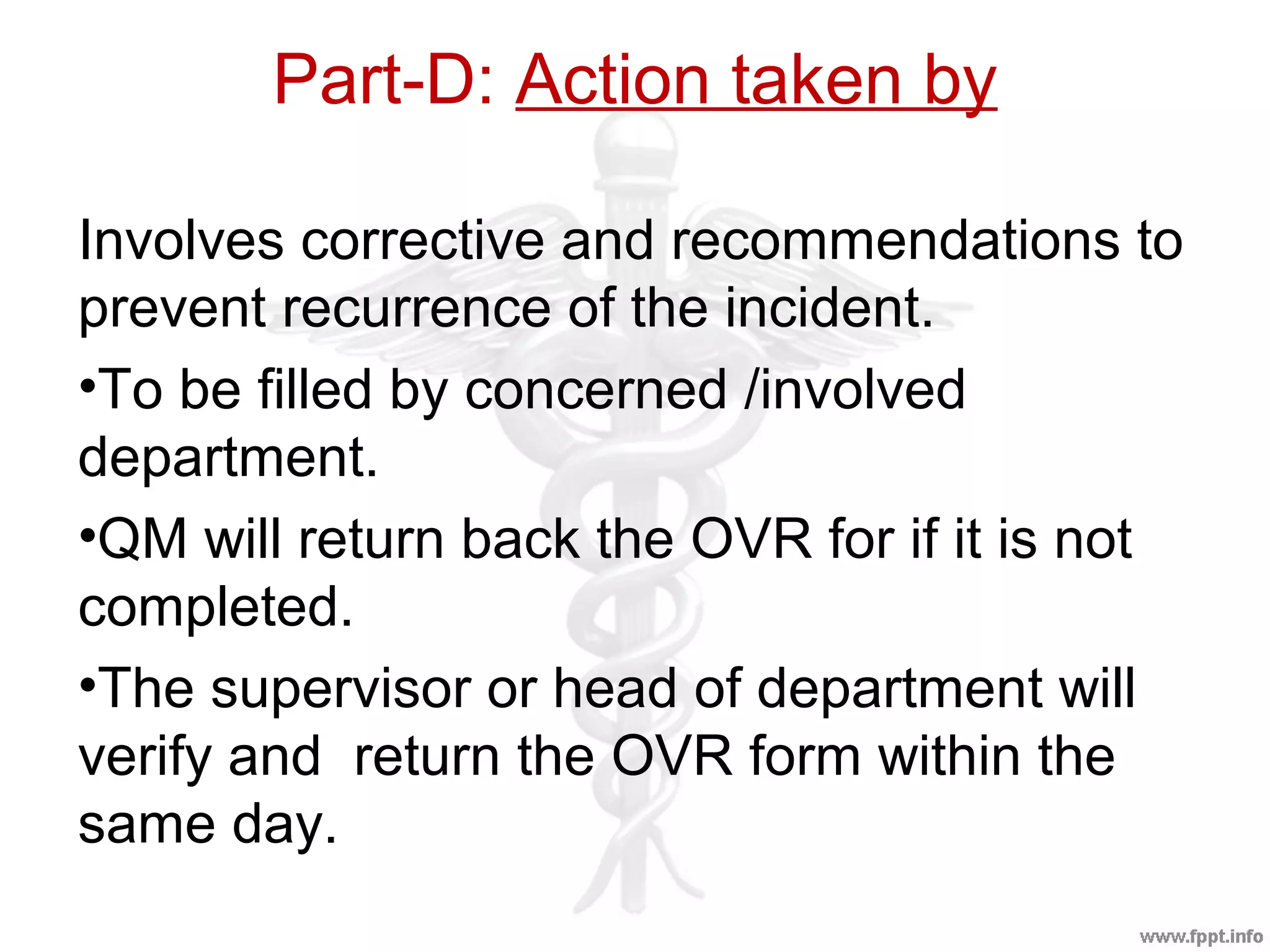 Part-D: Action taken by
Involves corrective and recommendations to
prevent recurrence of the incident.
•To be filled by concerned /involved
department.
•QM will return back the OVR for if it is not
completed.
•The supervisor or head of department will
verify and return the OVR form within the
same day.
 