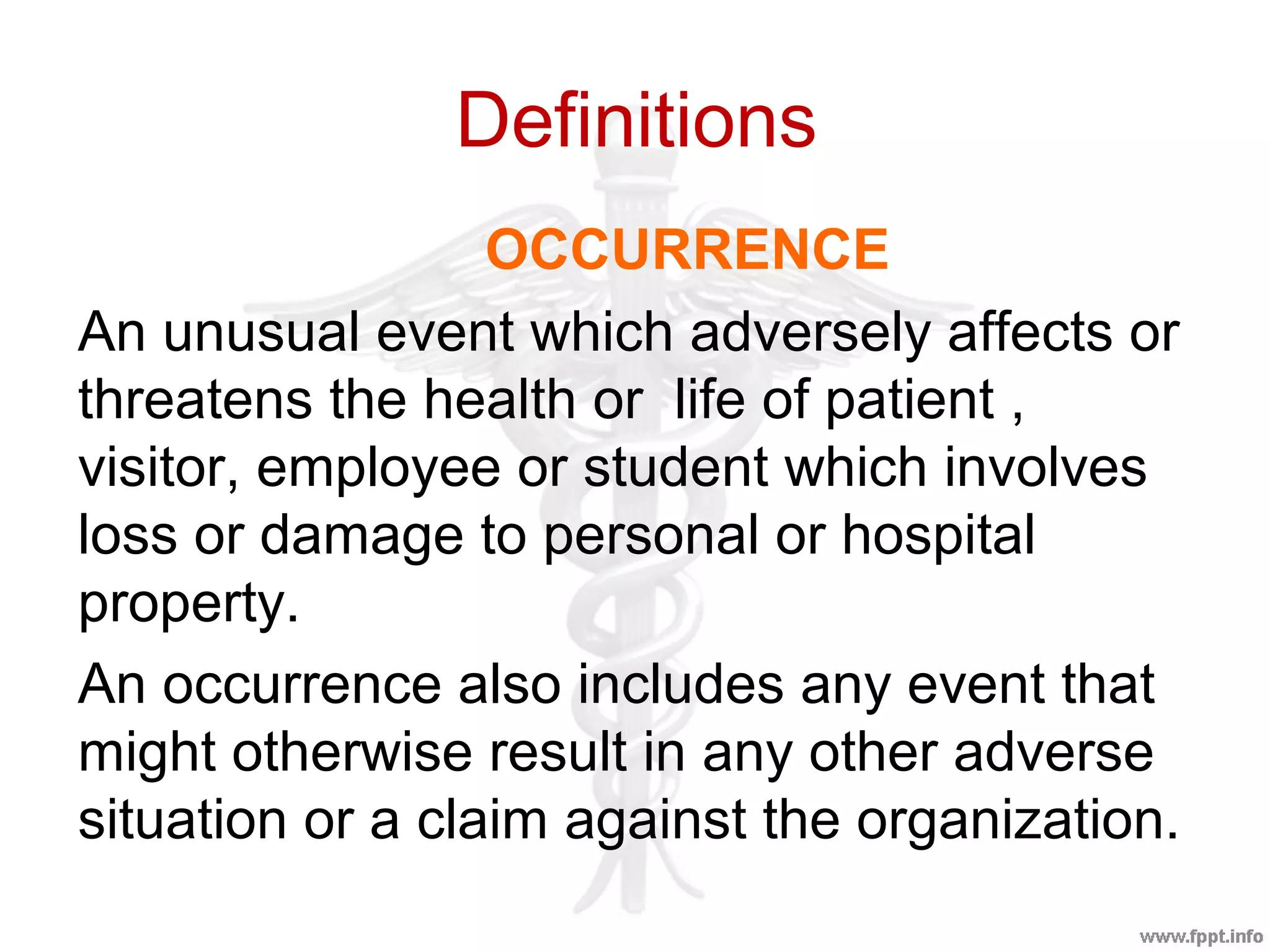 Definitions
OCCURRENCE
An unusual event which adversely affects or
threatens the health or life of patient ,
visitor, employee or student which involves
loss or damage to personal or hospital
property.
An occurrence also includes any event that
might otherwise result in any other adverse
situation or a claim against the organization.
 