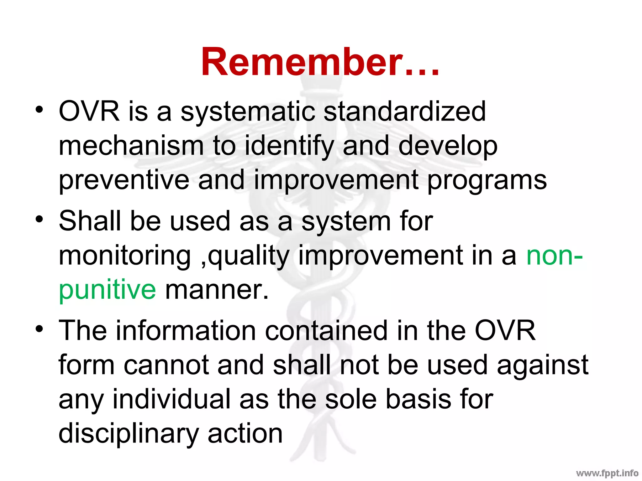 Remember…
• OVR is a systematic standardized
mechanism to identify and develop
preventive and improvement programs
• Shall be used as a system for
monitoring ,quality improvement in a non-
punitive manner.
• The information contained in the OVR
form cannot and shall not be used against
any individual as the sole basis for
disciplinary action
 